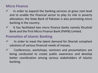Micro Finance 
 In order to expand the banking services at grass root level 
and to enable the financial sector to play its role in poverty 
alleviation, the State Bank of Pakistan is also promoting micro 
banking in the country. 
 It has facilitated two micro finance banks namely Khushali 
Bank and the First Micro Finance Bank (FMFB) Limited. 
Promotion of Islamic Banking 
 In order to meet the latent demand for Shariah compliant 
solutions of various financial needs of masses. 
 Conferences, workshops, seminars and presentations are 
being conducted to create public awareness and develop 
better coordination among various stakeholders of Islamic 
banking. 
 