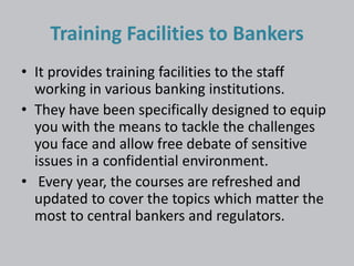 Training Facilities to Bankers 
• It provides training facilities to the staff 
working in various banking institutions. 
• They have been specifically designed to equip 
you with the means to tackle the challenges 
you face and allow free debate of sensitive 
issues in a confidential environment. 
• Every year, the courses are refreshed and 
updated to cover the topics which matter the 
most to central bankers and regulators. 
 