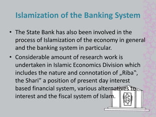Islamization of the Banking System 
• The State Bank has also been involved in the 
process of Islamization of the economy in general 
and the banking system in particular. 
• Considerable amount of research work is 
undertaken in Islamic Economics Division which 
includes the nature and connotation of „Riba‟, 
the Shari” a position of present day interest 
based financial system, various alternatives to 
interest and the fiscal system of Islam. 
 