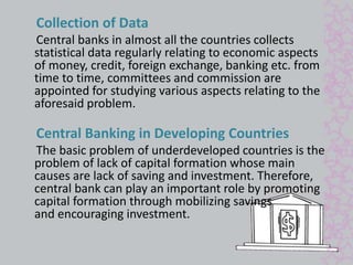 Collection of Data 
Central banks in almost all the countries collects 
statistical data regularly relating to economic aspects 
of money, credit, foreign exchange, banking etc. from 
time to time, committees and commission are 
appointed for studying various aspects relating to the 
aforesaid problem. 
Central Banking in Developing Countries 
The basic problem of underdeveloped countries is the 
problem of lack of capital formation whose main 
causes are lack of saving and investment. Therefore, 
central bank can play an important role by promoting 
capital formation through mobilizing savings 
and encouraging investment. 
 