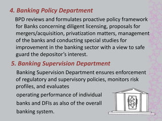 4. Banking Policy Department 
BPD reviews and formulates proactive policy framework 
for Banks concerning diligent licensing, proposals for 
mergers/acquisition, privatization matters, management 
of the banks and conducting special studies for 
improvement in the banking sector with a view to safe 
guard the depositor’s interest. 
5. Banking Supervision Department 
Banking Supervision Department ensures enforcement 
of regulatory and supervisory policies, monitors risk 
profiles, and evaluates 
operating performance of individual 
banks and DFIs as also of the overall 
banking system. 
 
