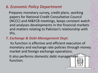 6. Economic Policy Department 
Prepares monetary survey, credit plans, working 
papers for National Credit Consultative Council 
(NCCC) and M&FCB meetings, keeps constant watch 
and analyses developments in the financial markets 
and matters relating to Pakistan’s relationship with 
IFIs. 
7. Exchange & Debt Management Dept. 
Its function is effective and efficient execution of 
monetary and exchange rate policies through money 
market and foreign exchange operations. 
It also performs domestic debt management 
function. 
 