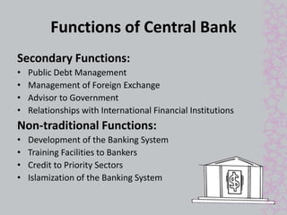 Functions of Central Bank 
Secondary Functions: 
• Public Debt Management 
• Management of Foreign Exchange 
• Advisor to Government 
• Relationships with International Financial Institutions 
Non-traditional Functions: 
• Development of the Banking System 
• Training Facilities to Bankers 
• Credit to Priority Sectors 
• Islamization of the Banking System 
 