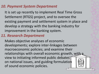 10. Payment System Department 
It is set up recently to implement Real Time Gross 
Settlement (RTGS) project, and to oversee the 
existing payment and settlement system in place and 
develop a strategy with the banking industry for 
improvement in the banking system. 
11. Research Department 
Makes objective analyses of economic 
developments; explore inter-linkages between 
macroeconomic policies; and examine their 
relationships with overall economic growth, with a 
view to initiating informed public debates 
on national issues, and guiding formulation 
of sound economic policies. 
 