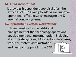 14. Audit Department 
It provides independent appraisal of all the 
activities of SBP aiming to add value, improve 
operational efficiency, risk management & 
internal control systems. 
15. Information Systems Department 
It is responsible for oversight and 
management of the technology operations, 
development and implementation, including 
all corporate systems, LANs, WANs, databases, 
websites, system administration 
and desktop support for the SBP. 
 