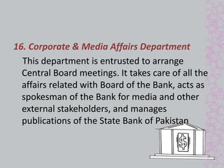 16. Corporate & Media Affairs Department 
This department is entrusted to arrange 
Central Board meetings. It takes care of all the 
affairs related with Board of the Bank, acts as 
spokesman of the Bank for media and other 
external stakeholders, and manages 
publications of the State Bank of Pakistan 
 
