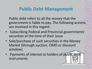 Public Debt Management 
Public debt refers to all the money that the 
government is liable to pay. The following actions 
are involved in this regard: 
• Subscribing Federal and Provincial governments’ 
securities at the time of their issue 
• Sale/purchase of such securities in the Money 
Market (through auction, OMO or discount 
window) 
• Payments of interest to holders of public debt 
instruments 
 