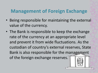 Management of Foreign Exchange 
• Being responsible for maintaining the external 
value of the currency. 
• The Bank is responsible to keep the exchange 
rate of the currency at an appropriate level 
and prevent it from wide fluctuations. As the 
custodian of country’s external reserves, State 
Bank is also responsible for the management 
of the foreign exchange reserves. 
 