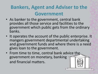Bankers, Agent and Adviser to the 
Government 
• As banker to the government, central bank 
provides all those service and facilities to the 
government which public gets from the ordinary 
banks. 
• It operates the account of the public enterprise. It 
mangers government departmental undertaking 
and government funds and where there is a need 
gives loan to the government. 
• From time to time, central bank advice the 
government on monetary, banking 
and financial matters. 
 