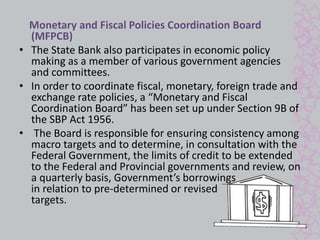 Monetary and Fiscal Policies Coordination Board 
(MFPCB) 
• The State Bank also participates in economic policy 
making as a member of various government agencies 
and committees. 
• In order to coordinate fiscal, monetary, foreign trade and 
exchange rate policies, a “Monetary and Fiscal 
Coordination Board” has been set up under Section 9B of 
the SBP Act 1956. 
• The Board is responsible for ensuring consistency among 
macro targets and to determine, in consultation with the 
Federal Government, the limits of credit to be extended 
to the Federal and Provincial governments and review, on 
a quarterly basis, Government’s borrowings 
in relation to pre-determined or revised 
targets. 
 