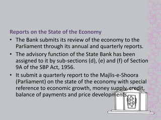 Reports on the State of the Economy 
• The Bank submits its review of the economy to the 
Parliament through its annual and quarterly reports. 
• The advisory function of the State Bank has been 
assigned to it by sub-sections (d), (e) and (f) of Section 
9A of the SBP Act, 1956. 
• It submit a quarterly report to the Majlis-e-Shoora 
(Parliament) on the state of the economy with special 
reference to economic growth, money supply, credit, 
balance of payments and price developments. 
 