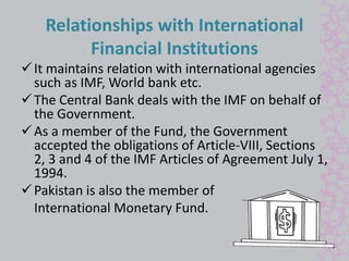 Relationships with International 
Financial Institutions 
 It maintains relation with international agencies 
such as IMF, World bank etc. 
 The Central Bank deals with the IMF on behalf of 
the Government. 
As a member of the Fund, the Government 
accepted the obligations of Article-VIII, Sections 
2, 3 and 4 of the IMF Articles of Agreement July 1, 
1994. 
Pakistan is also the member of 
International Monetary Fund. 
 