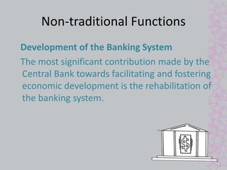Non-traditional Functions 
Development of the Banking System 
The most significant contribution made by the 
Central Bank towards facilitating and fostering 
economic development is the rehabilitation of 
the banking system. 
 