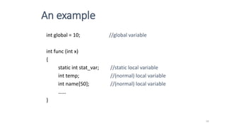 An example
int global = 10; //global variable
int func (int x)
{
static int stat_var; //static local variable
int temp; //(normal) local variable
int name[50]; //(normal) local variable
……
}
10
 
