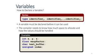 How to Declare a Variable?
• A variable must be declared before it can be used
• The compiler needs to know how much space to allocate and
how the values should be handled
Syntax
type identifier1, identifier2,…,identifiern;
Examples
int x, y, z;
float warpFactor;
char text_buffer;
unsigned index;
Variables
15
 