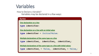 Syntax
How to Declare a Variable?
Variables may be declared in a few ways:
type identifier;
type identifier = InitialValue;
type identifier1, identifier2, identifier3;
type identifier1 = Value1, identifier2 = Value2;
One declaration on a line
One declaration on a line with an initial value
Multiple declarations of the same type on a line
Multiple declarations of the same type on a line with initial values
Variables
16
 