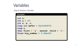 Examples
How to Declare a Variable
int x;
int y = 12;
int a, b, c;
long int myVar = 0x12345678;
long z;
char first = 'a', second, third = 'c';
float big_number = 6.02e+23;
Variables
17
 