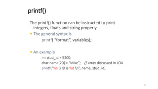 printf()
The printf() function can be instructed to print
integers, floats and string properly.
 The general syntax is
printf( “format”, variables);
 An example
int stud_id = 5200;
char name[20] = “Mike”; // array discussed in LO4
printf(“%s ‘s ID is %d n”, name, stud_id);
20
 