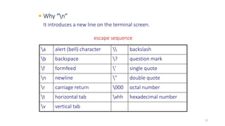  Why “n”
It introduces a new line on the terminal screen.
a alert (bell) character  backslash
b backspace ? question mark
f formfeed ’ single quote
n newline ” double quote
r carriage return 000 octal number
t horizontal tab xhh hexadecimal number
v vertical tab
escape sequence
22
 