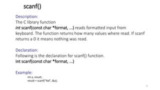 scanf()
Description:
The C library function
int scanf(const char *format, ...) reads formatted input from
keyboard. The function returns how many values where read. If scanf
returns a 0 it means nothing was read.
Declaration:
Following is the declaration for scanf() function.
int scanf(const char *format, ...)
Example:
int a, result;
result = scanf("%d", &a);
24
 