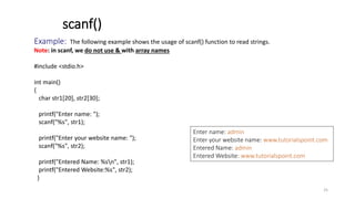 Example: The following example shows the usage of scanf() function to read strings.
Note: in scanf, we do not use & with array names
#include <stdio.h>
int main()
{
char str1[20], str2[30];
printf("Enter name: ");
scanf("%s", str1);
printf("Enter your website name: ");
scanf("%s", str2);
printf("Entered Name: %sn", str1);
printf("Entered Website:%s", str2);
}
scanf()
Enter name: admin
Enter your website name: www.tutorialspoint.com
Entered Name: admin
Entered Website: www.tutorialspoint.com
25
 