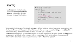 What happens in this program? An integer called pin is defined. A prompt to enter in a number is then printed with
the first printf statement. The scanf routine, which accepts the response, has a control string and an address list.
In the control string, the format specifier %d shows what data type is expected.
The &pin argument specifies the memory location of the variable the input will be placed in. After the scanf routine
completes, the variable pin will be initialized with the input integer. This is confirmed with the second printf
statement. The & character has a very special meaning in C. It is the address operator.
Is a function in C which allows the
programmer to accept input from a
keyboard. The following program
illustrates the use of this function.
scanf()
#include <stdio.h>
main() {
int pin;
printf("Please type in your
PINn");
scanf("%d",&pin);
printf("Your access code is
%dn",pin);
}
26
 