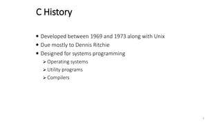 C History
 Developed between 1969 and 1973 along with Unix
 Due mostly to Dennis Ritchie
 Designed for systems programming
 Operating systems
 Utility programs
 Compilers
3
 
