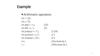 Example
 Arithmetic operators
int i = 10;
int j = 15;
int add = i + j; //25
int diff = j – i; //5
int product = i * j; // 150
int quotient = j / i; // 1
int residual = j % i; // 5
i++; //Increase by 1
i--; //Decrease by 1
31
 