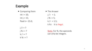  Comparing them
int i = 10;
int j = 15;
float k = 15.0;
j / i = ?
j % i = ?
k / i = ?
k % i = ?
 The Answer
j / i = 1;
j % i = 5;
k / i = 1.5;
k % i It is illegal.
Note: For %, the operands
can only be integers.
Example
32
 