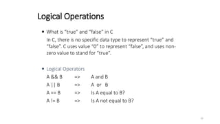 Logical Operations
 What is “true” and “false” in C
In C, there is no specific data type to represent “true” and
“false”. C uses value “0” to represent “false”, and uses non-
zero value to stand for “true”.
 Logical Operators
A && B => A and B
A || B => A or B
A == B => Is A equal to B?
A != B => Is A not equal to B?
33
 