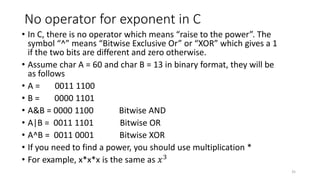 No operator for exponent in C
• In C, there is no operator which means “raise to the power”. The
symbol “^” means “Bitwise Exclusive Or” or “XOR” which gives a 1
if the two bits are different and zero otherwise.
• Assume char A = 60 and char B = 13 in binary format, they will be
as follows
• A = 0011 1100
• B = 0000 1101
• A&B = 0000 1100 Bitwise AND
• A|B = 0011 1101 Bitwise OR
• A^B = 0011 0001 Bitwise XOR
• If you need to find a power, you should use multiplication *
• For example, x*x*x is the same as 𝑥3
35
 