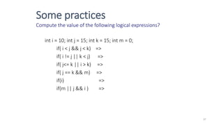 Some practices
Compute the value of the following logical expressions?
int i = 10; int j = 15; int k = 15; int m = 0;
if( i < j && j < k) =>
if( i != j || k < j) =>
if( j<= k || i > k) =>
if( j == k && m) =>
if(i) =>
if(m || j && i ) =>
37
 