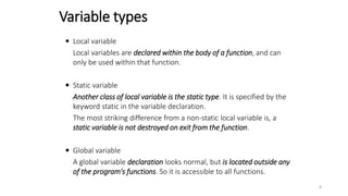  Local variable
Local variables are declared within the body of a function, and can
only be used within that function.
 Static variable
Another class of local variable is the static type. It is specified by the
keyword static in the variable declaration.
The most striking difference from a non-static local variable is, a
static variable is not destroyed on exit from the function.
 Global variable
A global variable declaration looks normal, but is located outside any
of the program's functions. So it is accessible to all functions.
Variable types
8
 