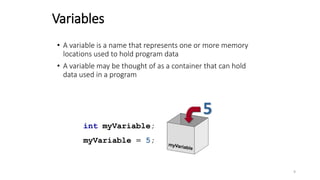 Variables
• A variable is a name that represents one or more memory
locations used to hold program data
• A variable may be thought of as a container that can hold
data used in a program
int myVariable;
myVariable = 5;
5
9
 