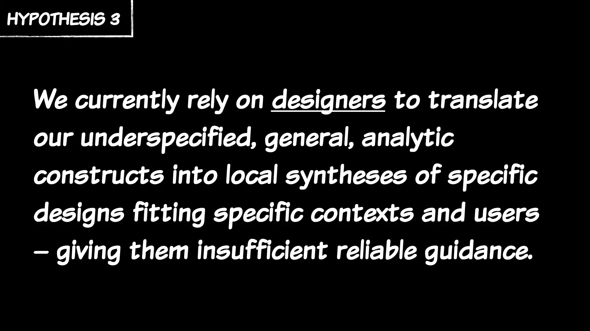 We currently rely on designers to translate
our underspecified, general, analytic
constructs into local syntheses of specific
designs fitting specific contexts and users
– giving them insufficient reliable guidance.
hypothesis 3
 