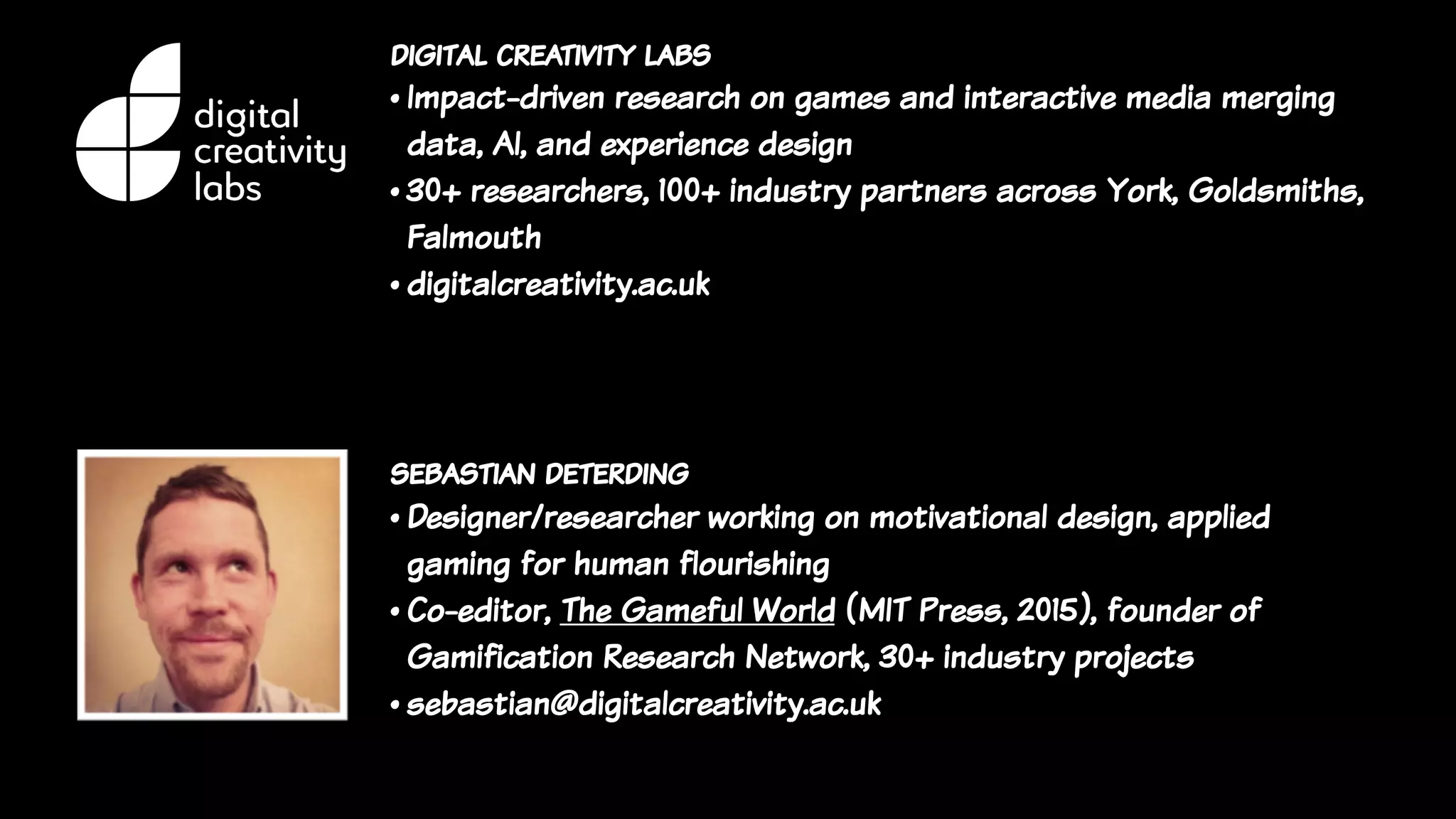 digital creativity labs
• Impact-driven research on games and interactive media merging
data, AI, and experience design
• 30+ researchers, 100+ industry partners across York, Goldsmiths,
Falmouth
• digitalcreativity.ac.uk
sebastian deterding
• Designer/researcher working on motivational design, applied
gaming for human flourishing
• Co-editor, The Gameful World (MIT Press, 2015), founder of
Gamification Research Network, 30+ industry projects
• sebastian@digitalcreativity.ac.uk
 