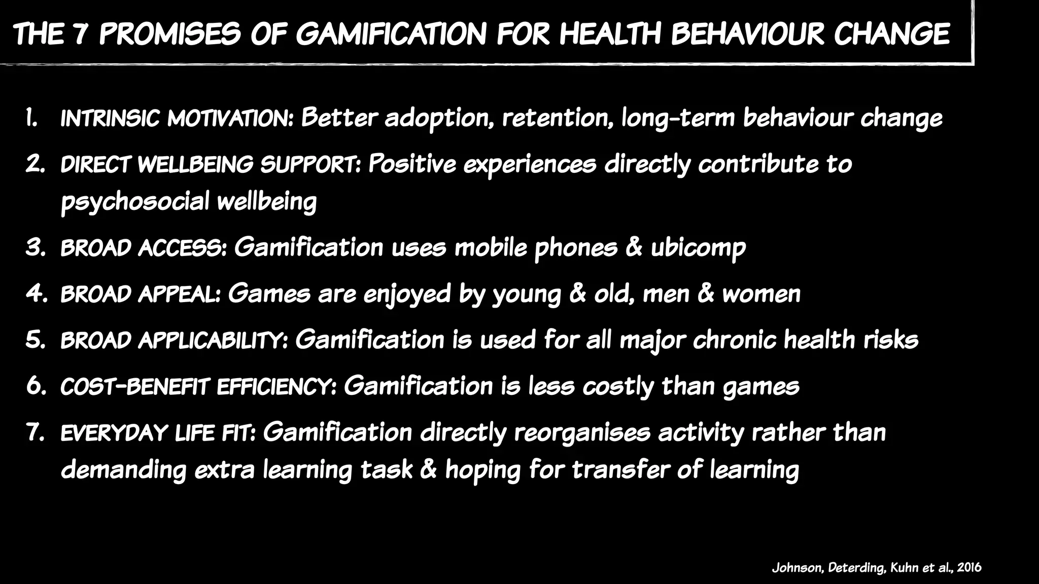 the 7 promises of gamification for health behaviour change
1. intrinsic motivation: Better adoption, retention, long-term behaviour change
2. direct wellbeing support: Positive experiences directly contribute to
psychosocial wellbeing
3. broad access: Gamification uses mobile phones & ubicomp
4. broad appeal: Games are enjoyed by young & old, men & women
5. broad applicability: Gamification is used for all major chronic health risks
6. cost-benefit efficiency: Gamification is less costly than games
7. everyday life fit: Gamification directly reorganises activity rather than
demanding extra learning task & hoping for transfer of learning
Johnson, Deterding, Kuhn et al., 2016
 
