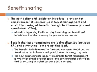 Benefit sharing
 The new policy and legislation introduces provision for
 empowerment of communities in forest management and
 equitable sharing of benefits through the Community Forest
 Associations (CFAs),
   Aimed at improving livelihoods by increasing the benefits of
   forests and thereby reducing the pressures on forests.

 Benefit sharing arrangements are being discussed between
 KFS and communities but are not finalized.
   The benefits include access to firewood and other wood and non
   wood resources in forests and participation in taungya system
   The new arrangements support sustainable forest management
   (SFM) which brings greater social and environmental benefits as
   well as resulting in higher carbon stock in forests.
 