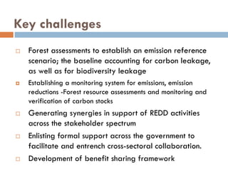 Key challenges
  Forest assessments to establish an emission reference
  scenario; the baseline accounting for carbon leakage,
  as well as for biodiversity leakage
  Establishing a monitoring system for emissions, emission
  reductions -Forest resource assessments and monitoring and
  verification of carbon stocks
  Generating synergies in support of REDD activities
  across the stakeholder spectrum
  Enlisting formal support across the government to
  facilitate and entrench cross-sectoral collaboration.
  Development of benefit sharing framework
 