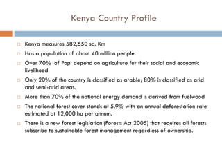 Kenya Country Profile

Kenya measures 582,650 sq. Km
Has a population of about 40 million people.
Over 70% of Pop. depend on agriculture for their social and economic
livelihood
Only 20% of the country is classified as arable; 80% is classified as arid
and semi-arid areas.
More than 70% of the national energy demand is derived from fuelwood
The national forest cover stands at 5.9% with an annual deforestation rate
estimated at 12,000 ha per annum.
There is a new forest legislation (Forests Act 2005) that requires all forests
subscribe to sustainable forest management regardless of ownership.
 