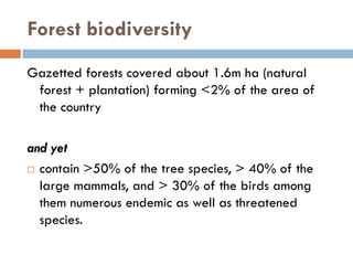 Forest biodiversity
Gazetted forests covered about 1.6m ha (natural
 forest + plantation) forming <2% of the area of
 the country

and yet
  contain >50% of the tree species, > 40% of the
  large mammals, and > 30% of the birds among
  them numerous endemic as well as threatened
  species.
 