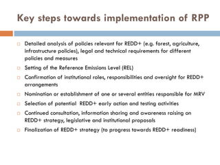 Key steps towards implementation of RPP

 Detailed analysis of policies relevant for REDD+ (e.g. forest, agriculture,
 infrastructure policies), legal and technical requirements for different
 policies and measures
 Setting of the Reference Emissions Level (REL)
 Confirmation of institutional roles, responsibilities and oversight for REDD+
 arrangements
 Nomination or establishment of one or several entities responsible for MRV
 Selection of potential REDD+ early action and testing activities
 Continued consultation, information sharing and awareness raising on
 REDD+ strategy, legislative and institutional proposals
 Finalization of REDD+ strategy (to progress towards REDD+ readiness)
 