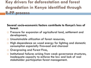 Key drivers for deforestation and forest
degradation in Kenya identified through
R-PP process

Several socio-economic factors contribute to Kenya’s loss of
  forest:
  Pressure for expansion of agricultural land, settlement and
  development,
  Unsustainable utilization of forest resources,
  High dependence on wood energy for lighting and domestic
  consumption especially firewood and charcoal
  Overgrazing and Forest Fires,
  Institutional failures arising from weak governance structures,
  inadequate capacity to enforce the law and lack of real
  stakeholder participation forest management.
 