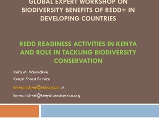 GLOBAL EXPERT WORKSHOP ON
    BIODIVERSITY BENEFITS OF REDD+ IN
         DEVELOPING COUNTRIES


   REDD READINESS ACTIVITIES IN KENYA
   AND ROLE IN TACKLING BIODIVERSITY
            CONSERVATION
Kefa M. Wamichwe
Kenya Forest Service
kmwamichwe@yahoo.com or
kmwamichwe@kenyaforestservice.org
 