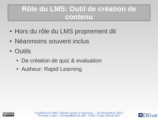 Rôle du LMS: Outil de création de
                   contenu
●   Hors du rôle du LMS proprement dit
●   Néanmoins souvent inclus
●   Outils
    ●   De création de quiz & evaluation
    ●   Autheur: Rapid Learning




             Conférence AWT: Atelier outils e-learning – 10 Novembre 2011
               Arnaud Ligot <arnaud@cblue.be> http://www.cblue.be/
 