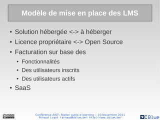 Modèle de mise en place des LMS

●   Solution hébergée <-> à héberger
●   Licence propriétaire <-> Open Source
●   Facturation sur base des
    ●   Fonctionnalités
    ●   Des utilisateurs inscrits
    ●   Des utilisateurs actifs
●   SaaS



             Conférence AWT: Atelier outils e-learning – 10 Novembre 2011
               Arnaud Ligot <arnaud@cblue.be> http://www.cblue.be/
 