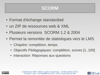 SCORM

●   Format d'échange standardisé
●   un ZIP de ressources web & XML
●   Plusieurs versions SCORM 1.2 & 2004
●   Permet la remontée de statistiques vers le LMS
    ●   Chapitre: complétion, temps
    ●   Objectifs Pédagogiques: complétion, scores [1..100]
    ●   Interaction: Réponses aux questions



             Conférence AWT: Atelier outils e-learning – 10 Novembre 2011
               Arnaud Ligot <arnaud@cblue.be> http://www.cblue.be/
 