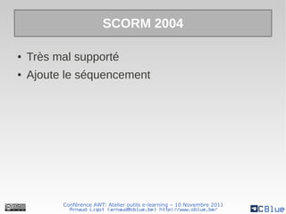 SCORM 2004

●   Très mal supporté
●   Ajoute le séquencement




          Conférence AWT: Atelier outils e-learning – 10 Novembre 2011
            Arnaud Ligot <arnaud@cblue.be> http://www.cblue.be/
 
