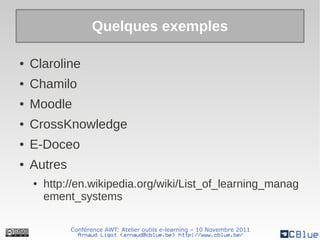 Quelques exemples

●   Claroline
●   Chamilo
●   Moodle
●   CrossKnowledge
●   E-Doceo
●   Autres
    ●   http://en.wikipedia.org/wiki/List_of_learning_manag
        ement_systems

             Conférence AWT: Atelier outils e-learning – 10 Novembre 2011
               Arnaud Ligot <arnaud@cblue.be> http://www.cblue.be/
 