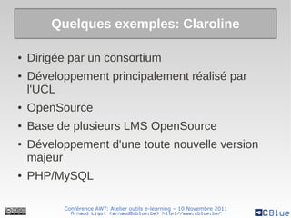 Quelques exemples: Claroline

●   Dirigée par un consortium
●   Développement principalement réalisé par
    l'UCL
●   OpenSource
●   Base de plusieurs LMS OpenSource
●   Développement d'une toute nouvelle version
    majeur
●   PHP/MySQL

          Conférence AWT: Atelier outils e-learning – 10 Novembre 2011
            Arnaud Ligot <arnaud@cblue.be> http://www.cblue.be/
 